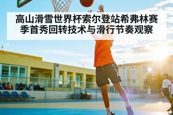 高山滑雪世界杯索尔登站希弗林赛季首秀回转技术与滑行节奏观察