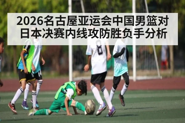 2026名古屋亚运会中国男篮对日本决赛内线攻防胜负手分析